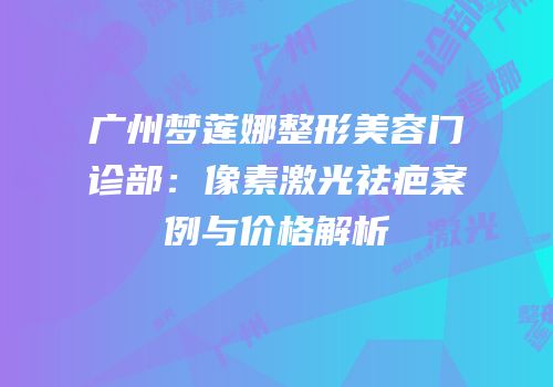 广州梦莲娜整形美容门诊部：像素激光祛疤案例与价格解析