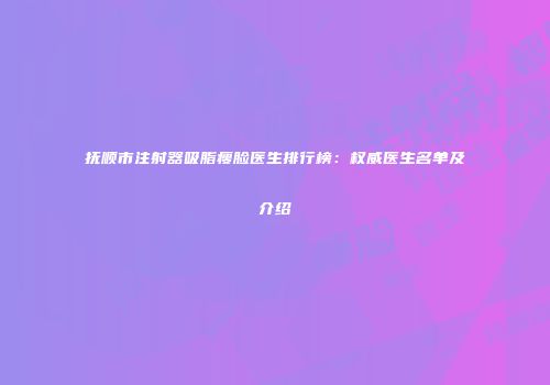 抚顺市注射器吸脂瘦脸医生排行榜：权威医生名单及介绍