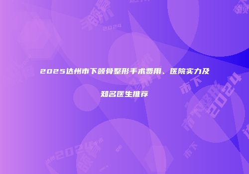 2025达州市下颌骨整形手术费用、医院实力及知名医生推荐