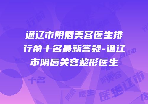 通辽市阴唇美容医生排行前十名最新答疑-通辽市阴唇美容整形医生