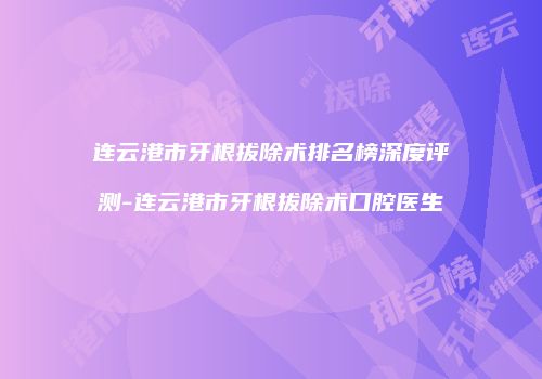 连云港市牙根拔除术排名榜深度评测-连云港市牙根拔除术口腔医生