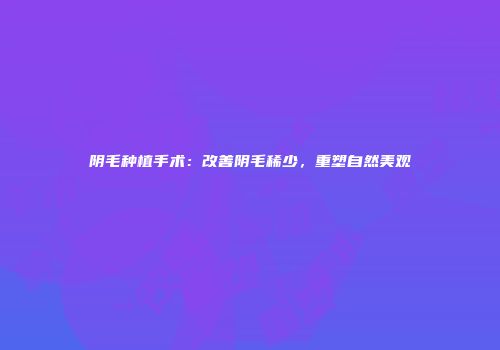 阴毛种植手术：改善阴毛稀少，重塑自然美观
