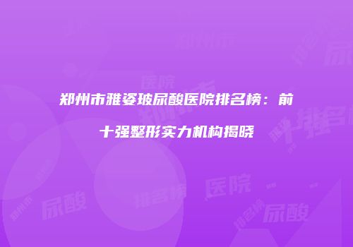郑州市雅姿玻尿酸医院排名榜：前十强整形实力机构揭晓