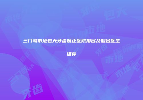 三门峡市地包天牙齿矫正医院排名及知名医生推荐