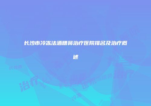 长沙市冷冻法酒糟鼻治疗医院排名及治疗概述