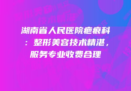 湖南省人民医院疤痕科：整形美容技术精湛，服务专业收费合理
