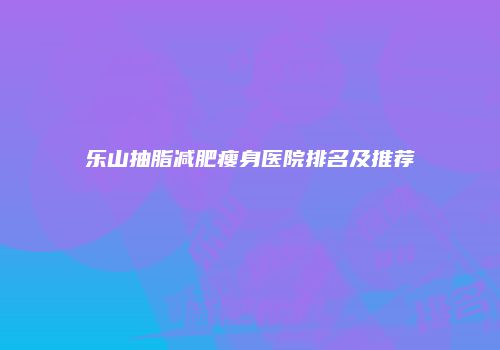 乐山抽脂减肥瘦身医院排名及推荐
