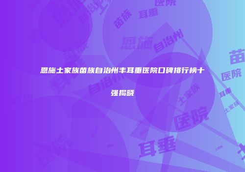 恩施土家族苗族自治州丰耳垂医院口碑排行榜十强揭晓