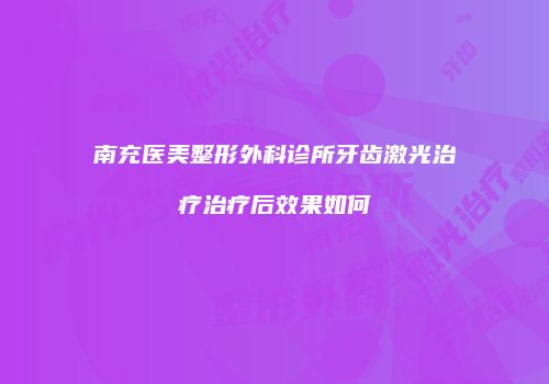 南充医美整形外科诊所牙齿激光治疗治疗后效果如何