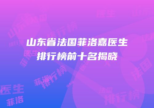 山东省法国菲洛嘉医生排行榜前十名揭晓
