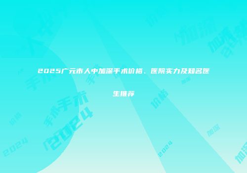 2025广元市人中加深手术价格、医院实力及知名医生推荐