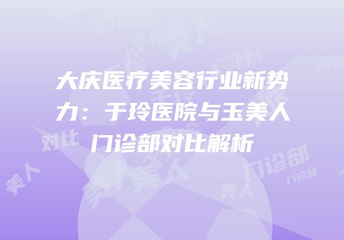大庆医疗美容行业新势力：于玲医院与玉美人门诊部对比解析