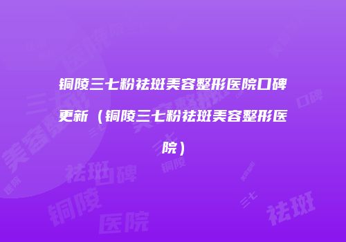 铜陵三七粉祛斑美容整形医院口碑更新（铜陵三七粉祛斑美容整形医院）