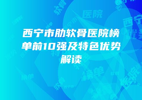 西宁市肋软骨医院榜单前10强及特色优势解读