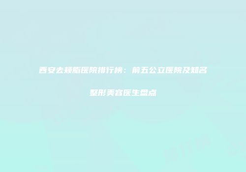 西安去颊脂医院排行榜：前五公立医院及知名整形美容医生盘点