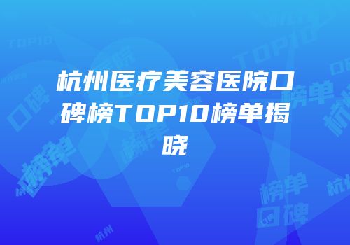 杭州医疗美容医院口碑榜TOP10榜单揭晓