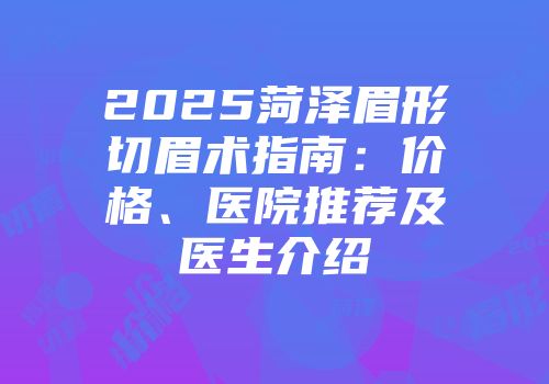 2025菏泽眉形切眉术指南：价格、医院推荐及医生介绍