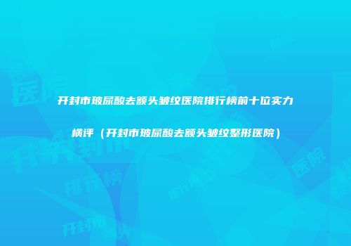 开封市玻尿酸去额头皱纹医院排行榜前十位实力横评（开封市玻尿酸去额头皱纹整形医院）
