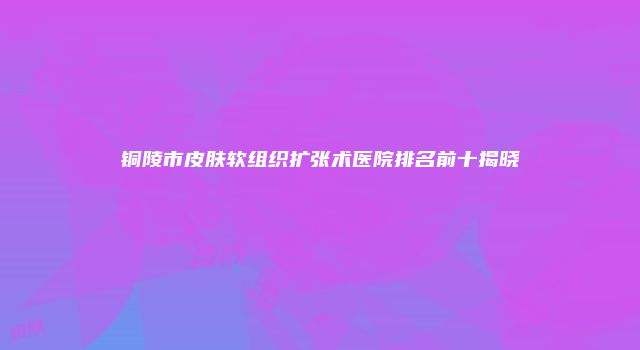 铜陵市皮肤软组织扩张术医院排名前十揭晓