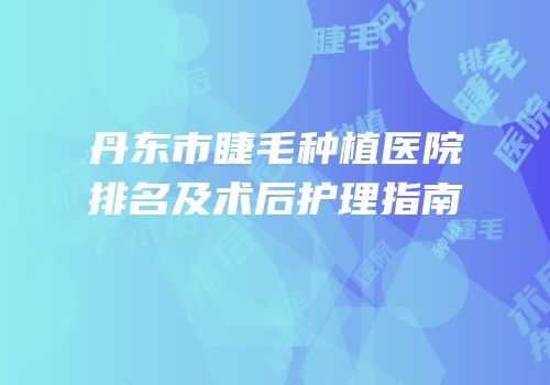 丹东市睫毛种植医院排名及术后护理指南