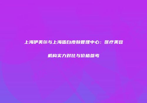 上海伊美尔与上海蛋白皮肤管理中心：医疗美容机构实力对比与价格参考
