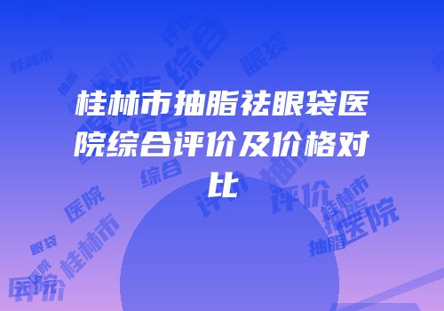 桂林市抽脂祛眼袋医院综合评价及价格对比