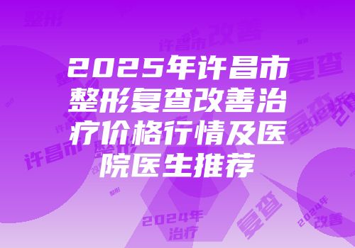 2025年许昌市整形复查改善治疗价格行情及医院医生推荐