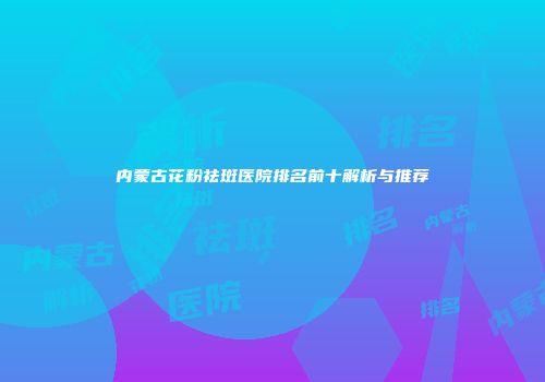 内蒙古花粉祛斑医院排名前十解析与推荐