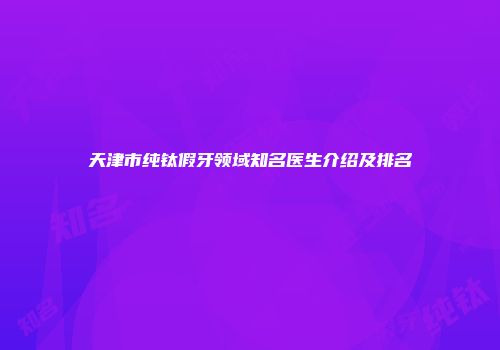 天津市纯钛假牙领域知名医生介绍及排名