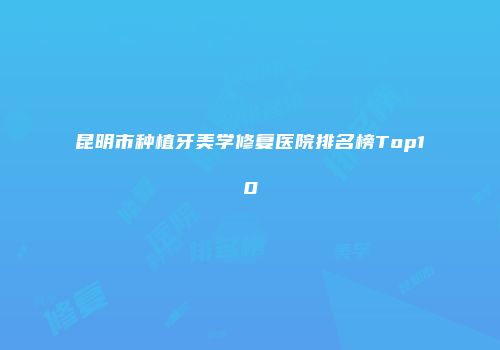 昆明市种植牙美学修复医院排名榜Top10