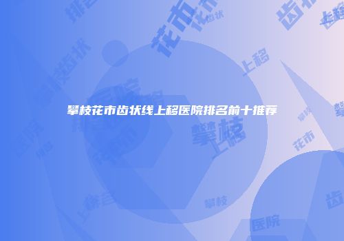 攀枝花市齿状线上移医院排名前十推荐