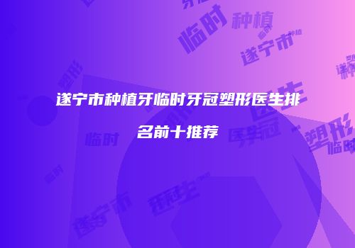 遂宁市种植牙临时牙冠塑形医生排名前十推荐