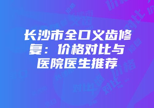 长沙市全口义齿修复：价格对比与医院医生推荐