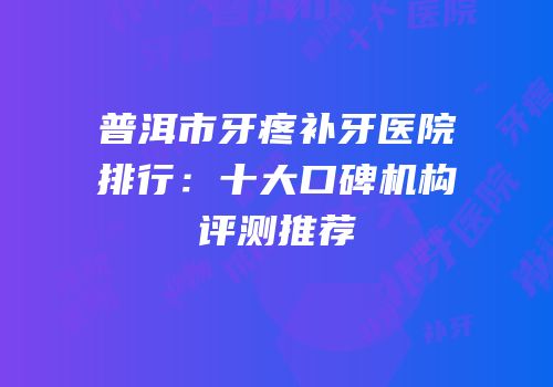 普洱市牙疼补牙医院排行：十大口碑机构评测推荐