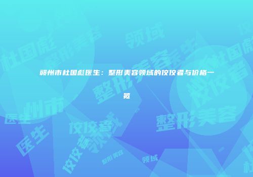 赣州市杜国彪医生：整形美容领域的佼佼者与价格一览