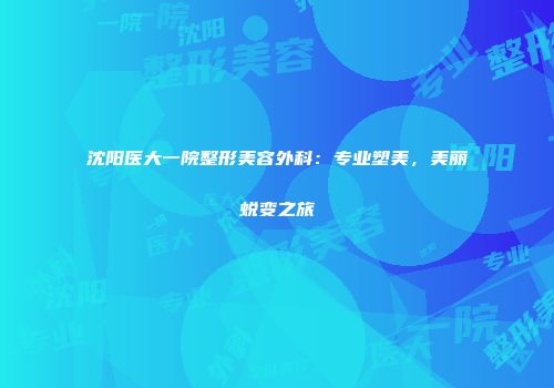 沈阳医大一院整形美容外科：专业塑美，美丽蜕变之旅