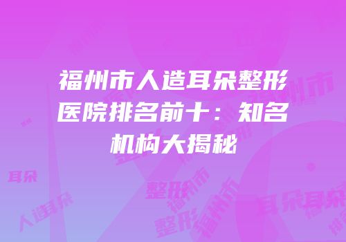 福州市人造耳朵整形医院排名前十：知名机构大揭秘