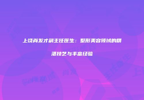 上饶肖发才副主任医生：整形美容领域的精湛技艺与丰富经验