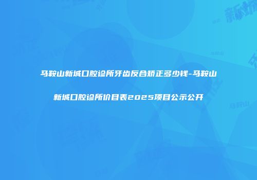 马鞍山新城口腔诊所牙齿反合矫正多少钱-马鞍山新城口腔诊所价目表2025项目公示公开