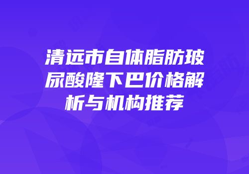 清远市自体脂肪玻尿酸隆下巴价格解析与机构推荐