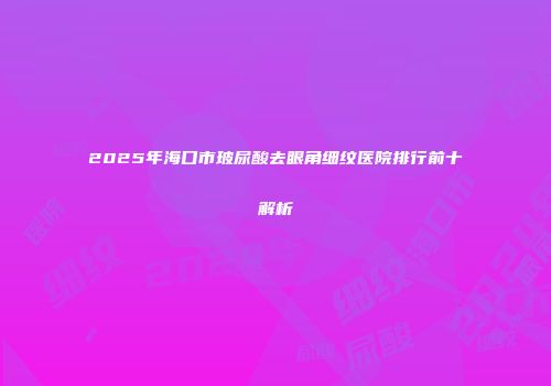 2025年海口市玻尿酸去眼角细纹医院排行前十解析