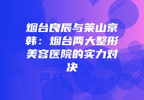 烟台良辰与莱山京韩：烟台两大整形美容医院的实力对决