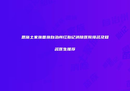 恩施土家族苗族自治州红胎记消除医院排名及知名医生推荐