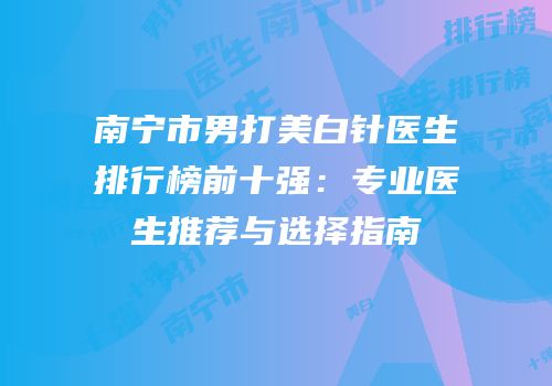 南宁市男打美白针医生排行榜前十强：专业医生推荐与选择指南