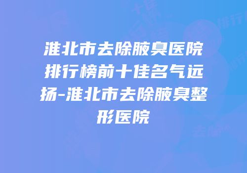 淮北市去除腋臭医院排行榜前十佳名气远扬-淮北市去除腋臭整形医院