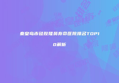 秦皇岛市硅胶隆鼻寿命医院排名TOP10解析