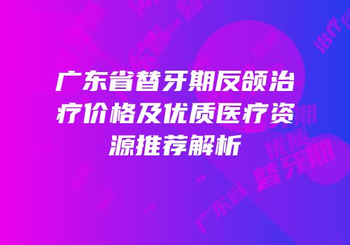 广东省替牙期反颌治疗价格及优质医疗资源推荐解析