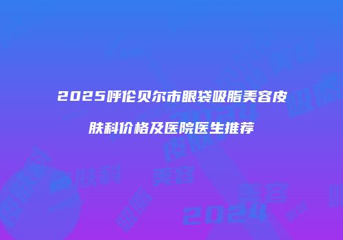 2025呼伦贝尔市眼袋吸脂美容皮肤科价格及医院医生推荐