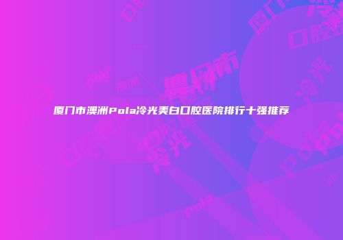 厦门市澳洲Pola冷光美白口腔医院排行十强推荐