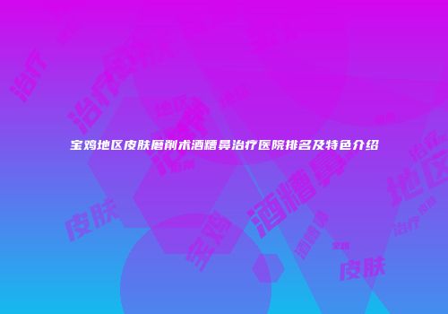 宝鸡地区皮肤磨削术酒糟鼻治疗医院排名及特色介绍